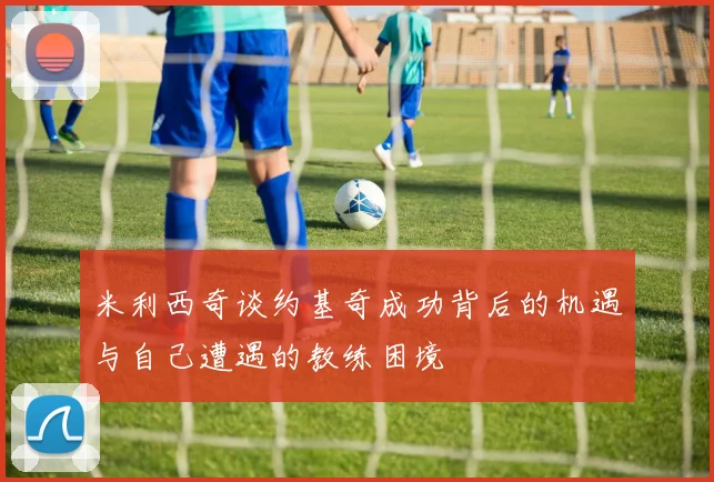 米利西奇谈约基奇成功背后的机遇与自己遭遇的教练困境