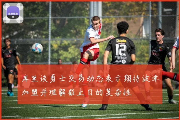 库里谈勇士交易动态表示期待波津加盟并理解截止日的复杂性