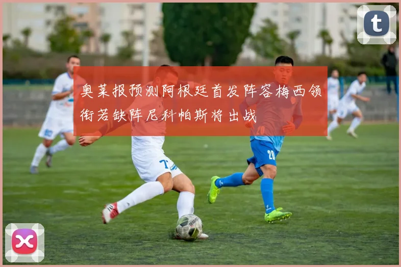 奥莱报预测阿根廷首发阵容梅西领衔若缺阵尼科帕斯将出战