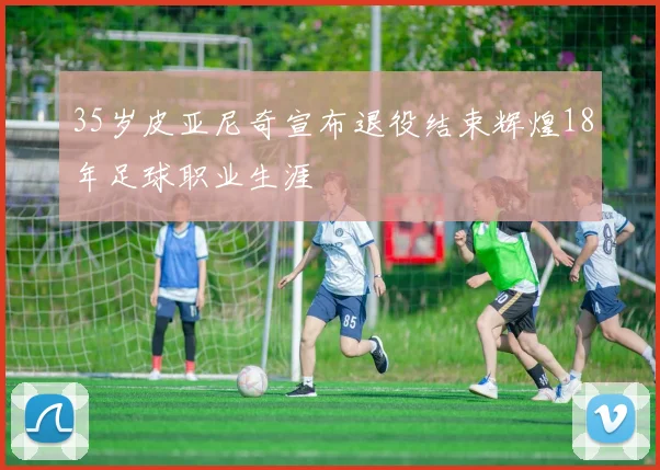 35岁皮亚尼奇宣布退役结束辉煌18年足球职业生涯