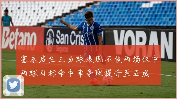 富永启生三分球表现不佳两场仅中两球目标命中率争取提升至五成