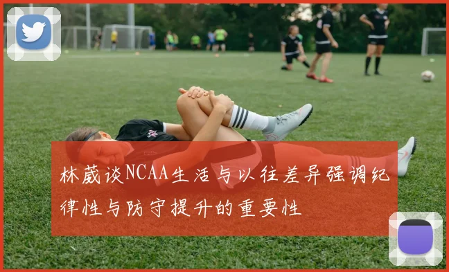 林葳谈NCAA生活与以往差异强调纪律性与防守提升的重要性