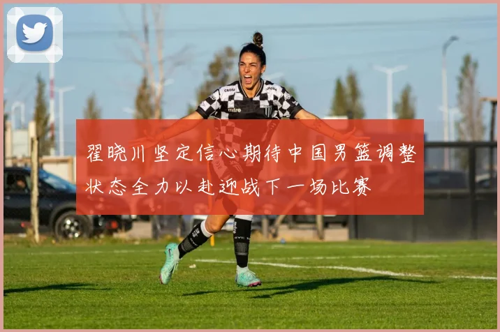 翟晓川坚定信心期待中国男篮调整状态全力以赴迎战下一场比赛