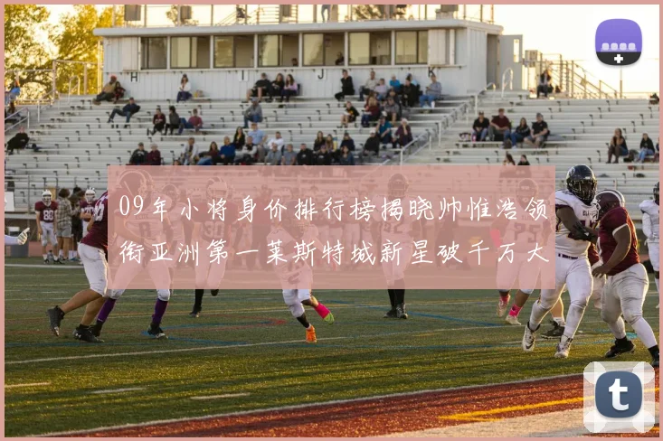 09年小将身价排行榜揭晓帅惟浩领衔亚洲第一莱斯特城新星破千万大关