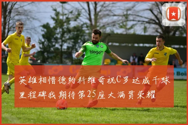英雄相惜德约科维奇祝C罗达成千球里程碑我期待第25座大满贯荣耀
