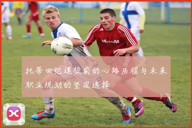 托蒂回忆退役前的心路历程与未来职业规划的坚定选择
