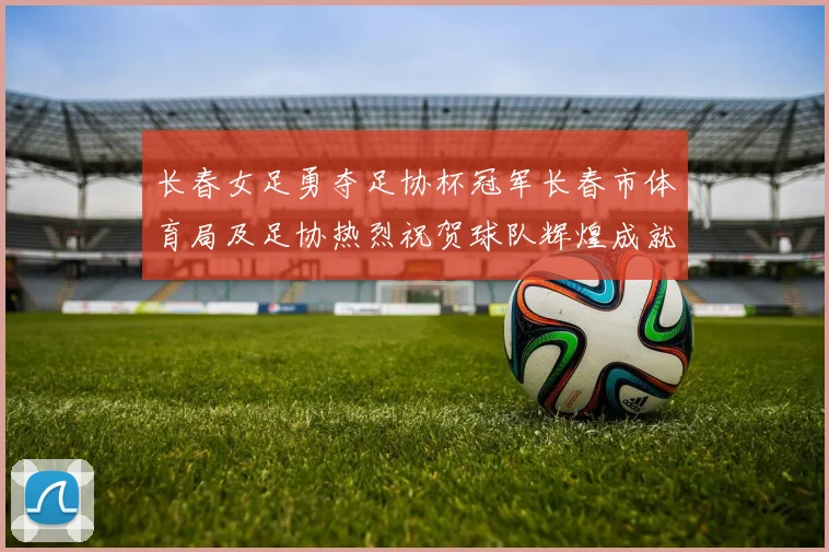 长春女足勇夺足协杯冠军长春市体育局及足协热烈祝贺球队辉煌成就