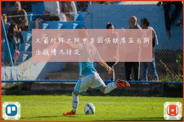 火箭对阵太阳申京因伤缺席亚当斯出战情况待定