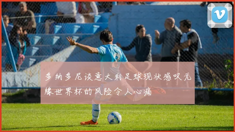 多纳多尼谈意大利足球现状感叹无缘世界杯的风险令人心痛