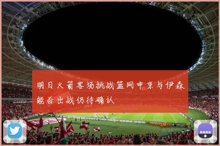 明日火箭客场挑战篮网申京与伊森能否出战仍待确认