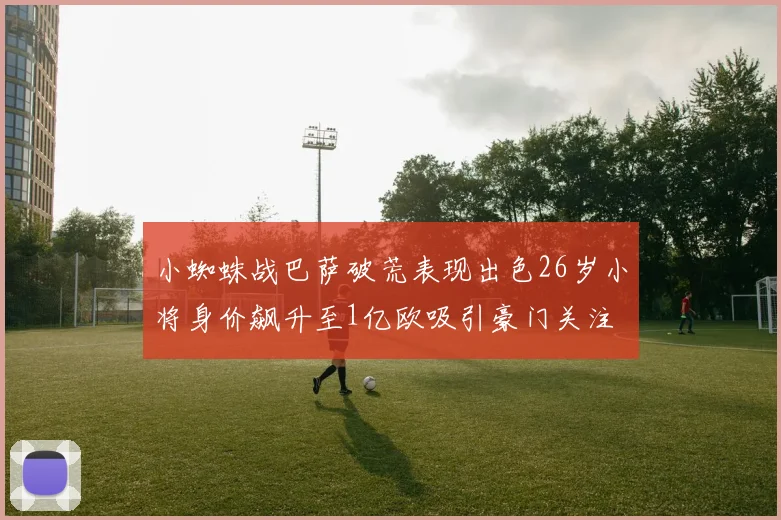 小蜘蛛战巴萨破荒表现出色26岁小将身价飙升至1亿欧吸引豪门关注