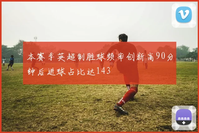 本赛季英超制胜球频率创新高90分钟后进球占比达143