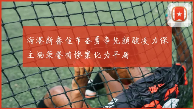 海港新春佳节奋勇争先颜骏凌力保主场荣誉将惨案化为平局