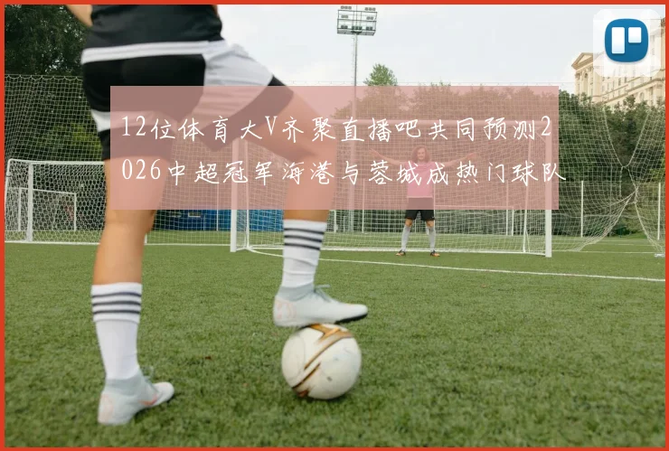 12位体育大V齐聚直播吧共同预测2026中超冠军海港与蓉城成热门球队