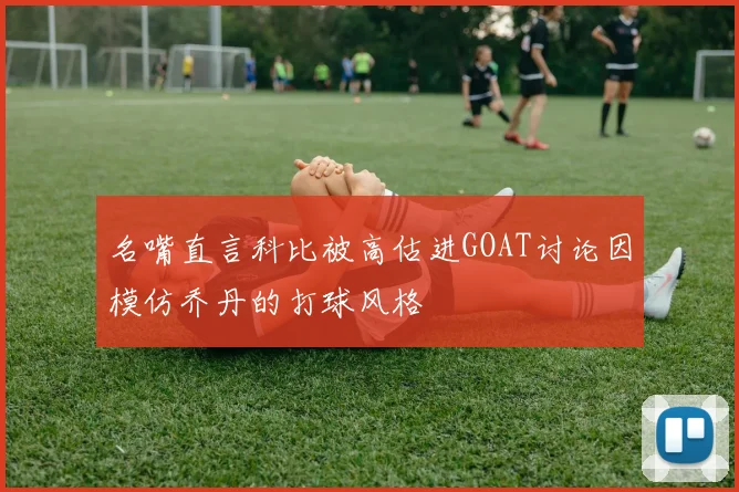 名嘴直言科比被高估进GOAT讨论因模仿乔丹的打球风格