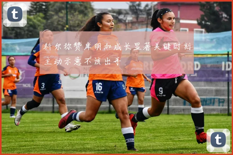 科尔称赞库明加成长显著关键时刻主动示意不该出手