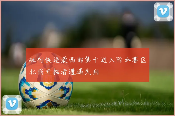 独行侠逆袭西部第十进入附加赛区北伐开拓者遭遇失利