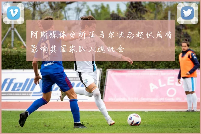 阿斯媒体分析亚马尔状态起伏或将影响其国家队入选机会