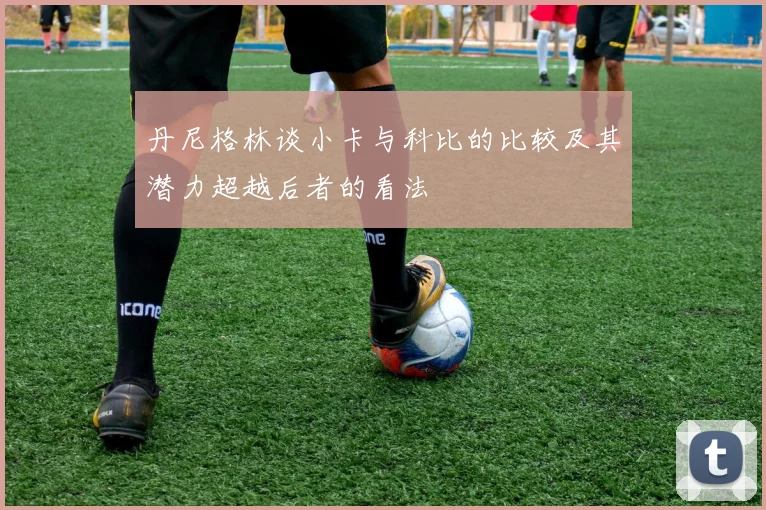 丹尼格林谈小卡与科比的比较及其潜力超越后者的看法