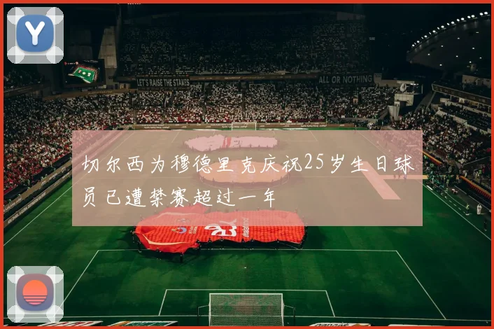 切尔西为穆德里克庆祝25岁生日球员已遭禁赛超过一年