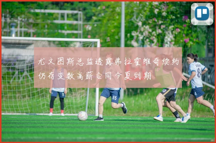 尤文图斯总监透露弗拉霍维奇续约仍存变数高薪合同今夏到期