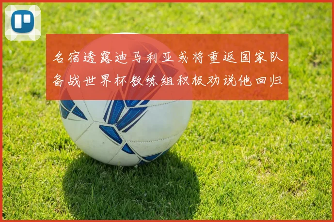 名宿透露迪马利亚或将重返国家队备战世界杯教练组积极劝说他回归