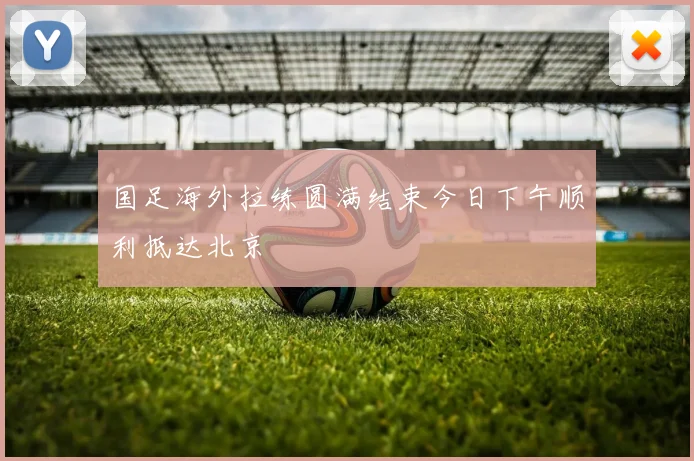 国足海外拉练圆满结束今日下午顺利抵达北京