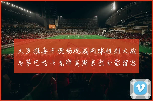 大罗携妻子现场观战网球性别大战与萨巴伦卡克耶高斯亲密合影留念