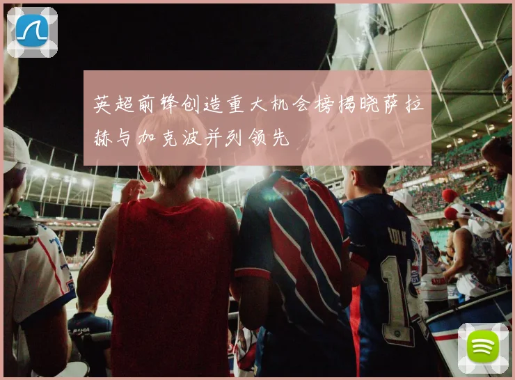英超前锋创造重大机会榜揭晓萨拉赫与加克波并列领先