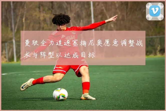 曼联全力追逐塞梅尼奥愿意调整战术与阵型以达成目标