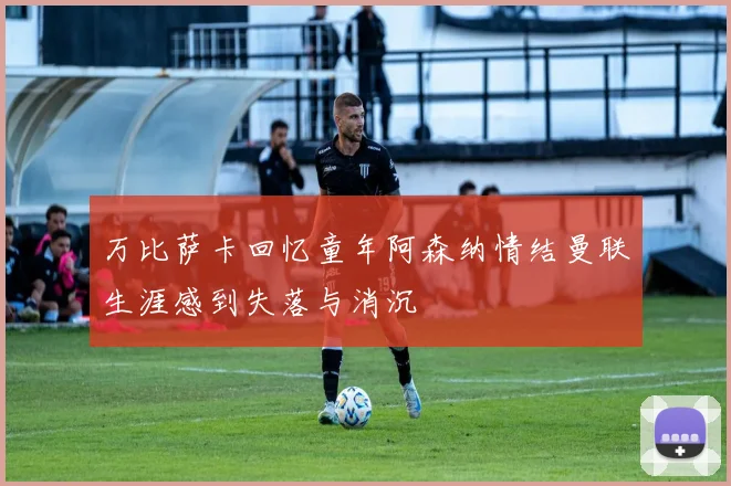 万比萨卡回忆童年阿森纳情结曼联生涯感到失落与消沉