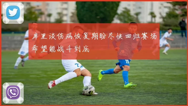 库里谈伤病恢复期盼尽快回归赛场希望能战斗到底