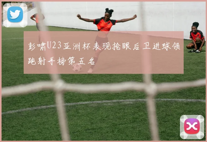 彭啸U23亚洲杯表现抢眼后卫进球领跑射手榜第五名
