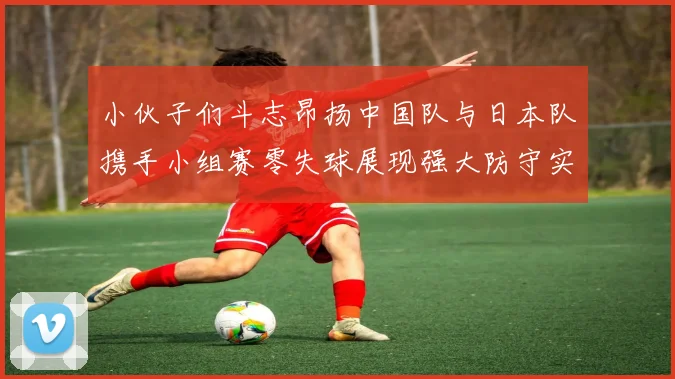 小伙子们斗志昂扬中国队与日本队携手小组赛零失球展现强大防守实力