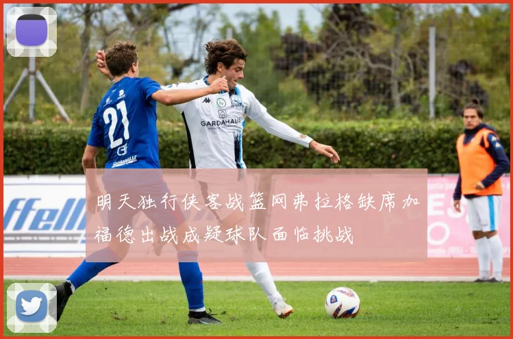 明天独行侠客战篮网弗拉格缺席加福德出战成疑球队面临挑战