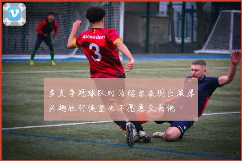多支争冠球队对马绍尔表现出浓厚兴趣独行侠坚决不愿意交易他
