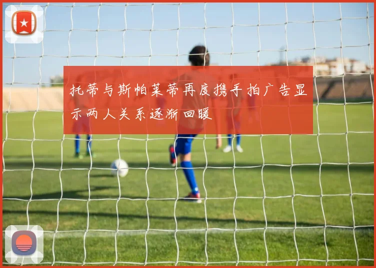 托蒂与斯帕莱蒂再度携手拍广告显示两人关系逐渐回暖