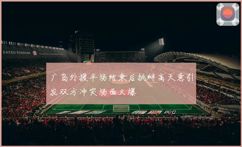 广岛外援半场结束后挑衅高天意引发双方冲突场面火爆
