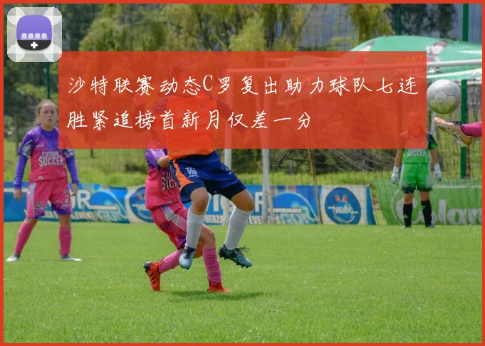 沙特联赛动态C罗复出助力球队七连胜紧追榜首新月仅差一分