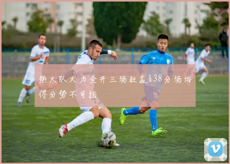 热火队火力全开三场狂轰138分场均得分势不可挡