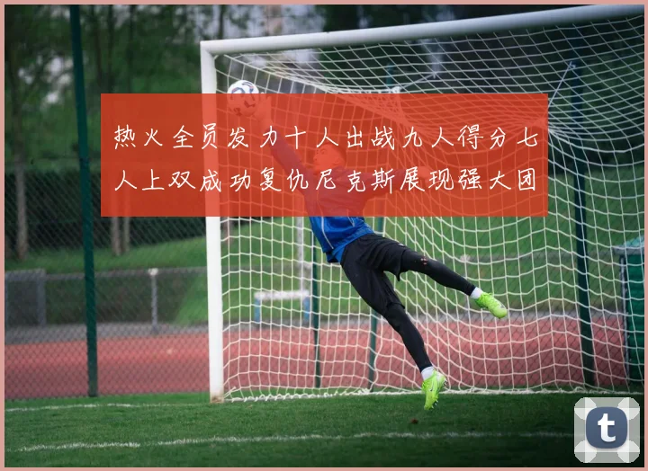 热火全员发力十人出战九人得分七人上双成功复仇尼克斯展现强大团队实力